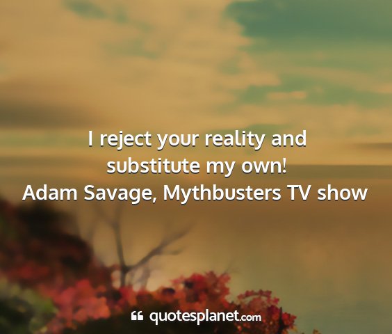 Adam savage, mythbusters tv show - i reject your reality and substitute my own!...