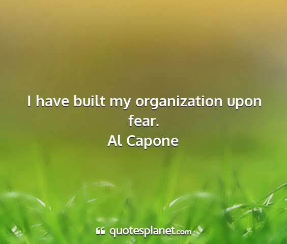 Al capone - i have built my organization upon fear....
