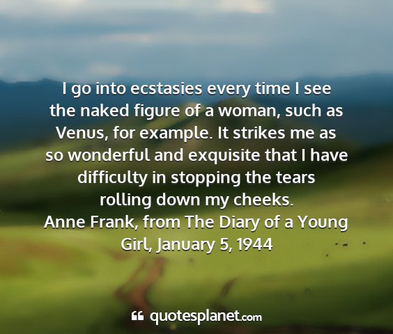 Anne frank, from the diary of a young girl, january 5, 1944 - i go into ecstasies every time i see the naked...