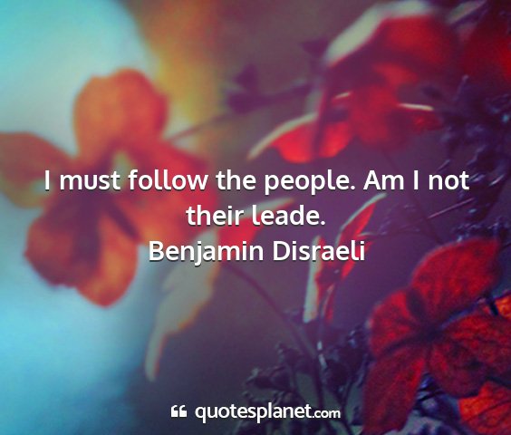 Benjamin disraeli - i must follow the people. am i not their leade....
