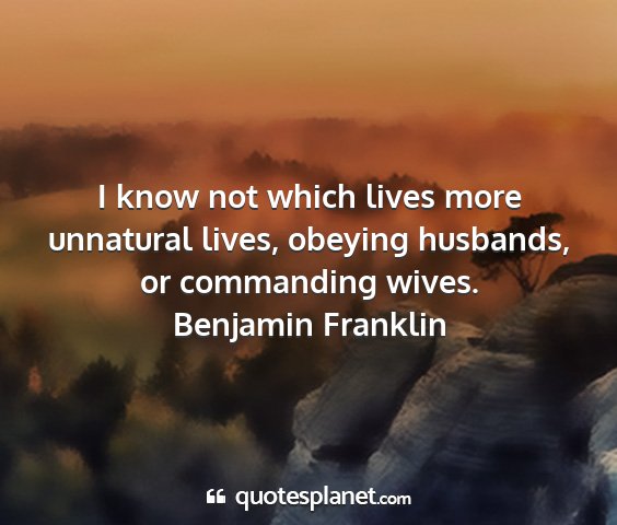 Benjamin franklin - i know not which lives more unnatural lives,...