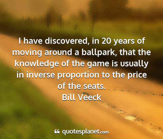 Bill veeck - i have discovered, in 20 years of moving around a...