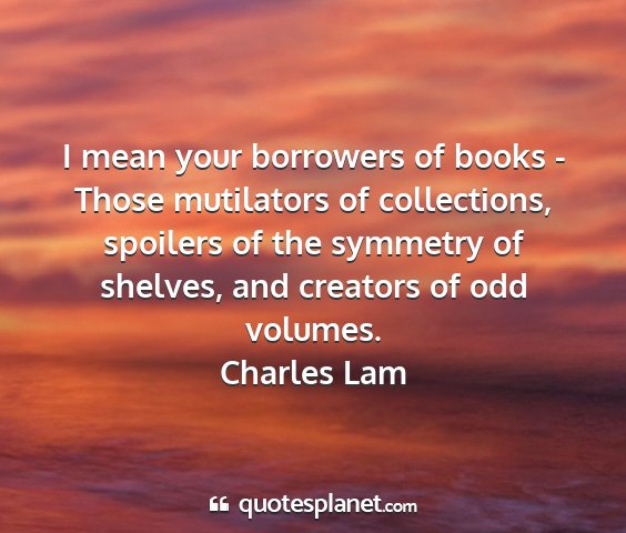 Charles lam - i mean your borrowers of books - those mutilators...