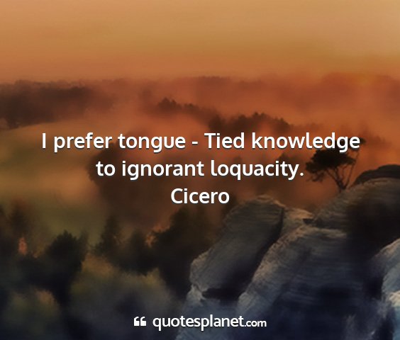 Cicero - i prefer tongue - tied knowledge to ignorant...