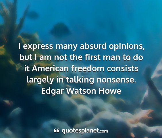 Edgar watson howe - i express many absurd opinions, but i am not the...