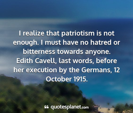 Edith cavell, last words, before her execution by the germans, 12 october 1915. - i realize that patriotism is not enough. i must...