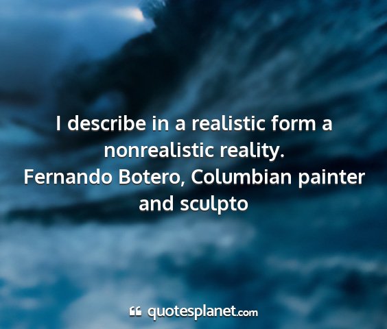 Fernando botero, columbian painter and sculpto - i describe in a realistic form a nonrealistic...
