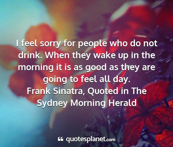 Frank sinatra, quoted in the sydney morning herald - i feel sorry for people who do not drink. when...