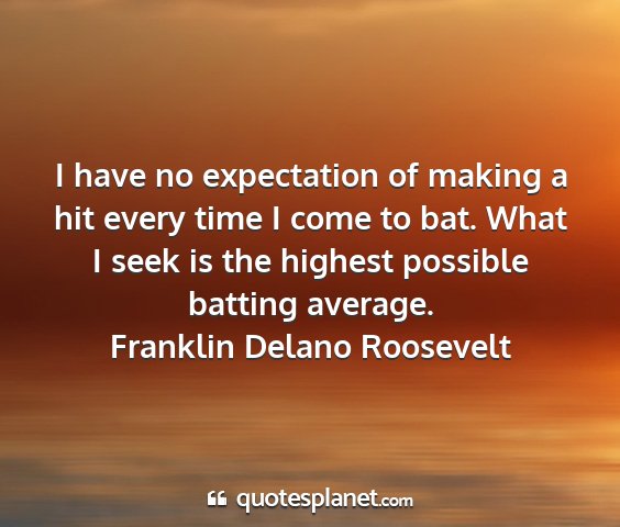 Franklin delano roosevelt - i have no expectation of making a hit every time...