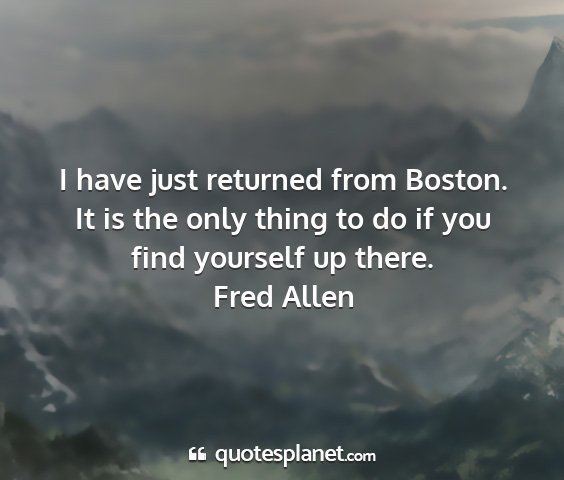 Fred allen - i have just returned from boston. it is the only...