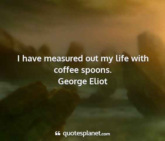 George eliot - i have measured out my life with coffee spoons....