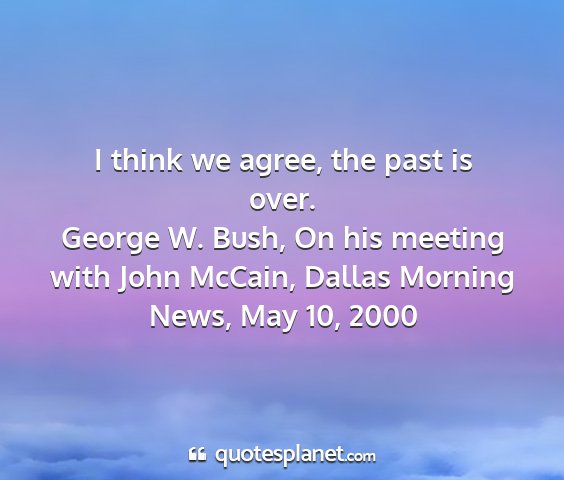 George w. bush, on his meeting with john mccain, dallas morning news, may 10, 2000 - i think we agree, the past is over....