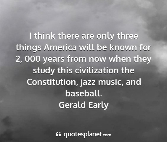 Gerald early - i think there are only three things america will...