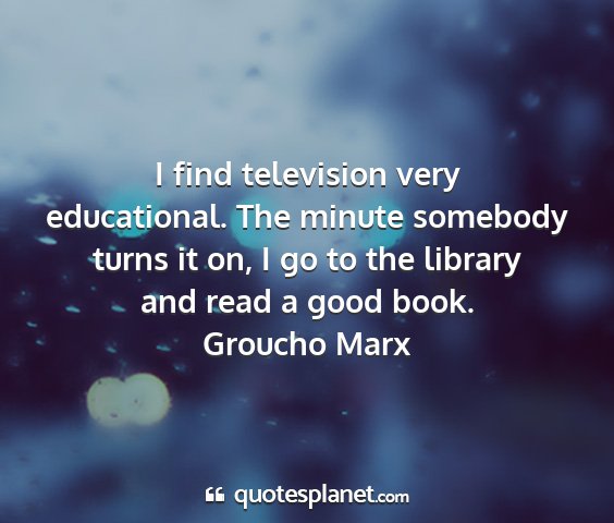 Groucho marx - i find television very educational. the minute...