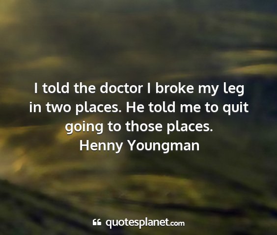 Henny youngman - i told the doctor i broke my leg in two places....