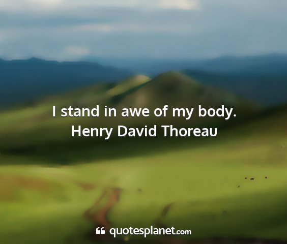 Henry david thoreau - i stand in awe of my body....