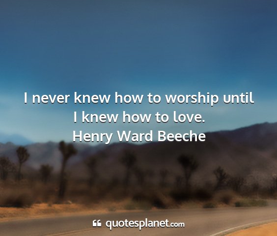 Henry ward beeche - i never knew how to worship until i knew how to...