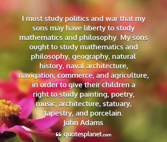 John adams - i must study politics and war that my sons may...