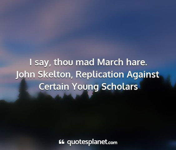 John skelton, replication against certain young scholars - i say, thou mad march hare....