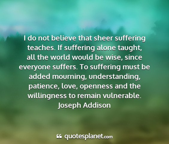 Joseph addison - i do not believe that sheer suffering teaches. if...