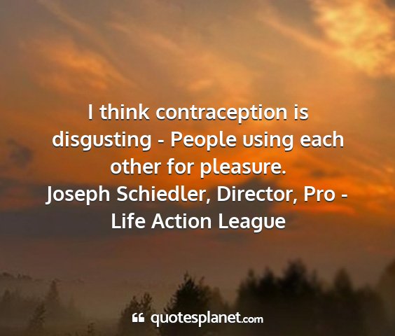 Joseph schiedler, director, pro - life action league - i think contraception is disgusting - people...