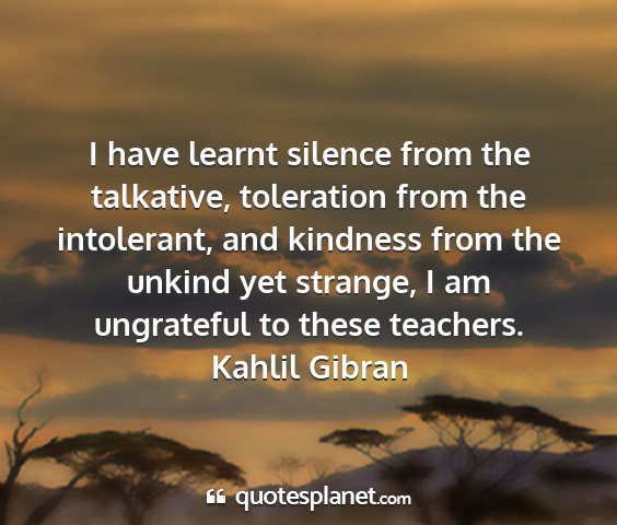 Kahlil gibran - i have learnt silence from the talkative,...