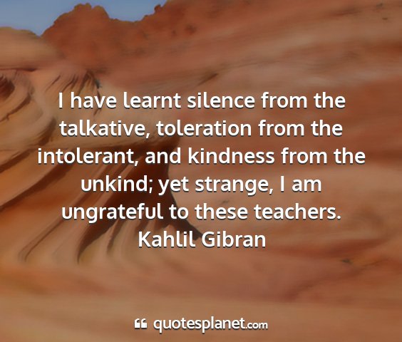 Kahlil gibran - i have learnt silence from the talkative,...