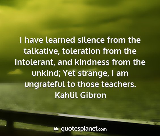 Kahlil gibron - i have learned silence from the talkative,...