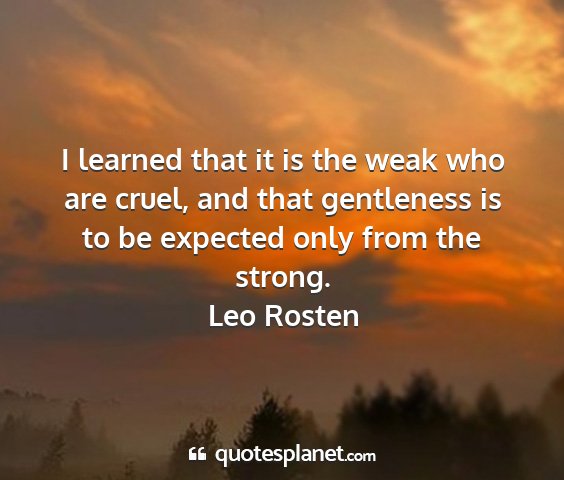 Leo rosten - i learned that it is the weak who are cruel, and...