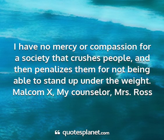 Malcom x, my counselor, mrs. ross - i have no mercy or compassion for a society that...