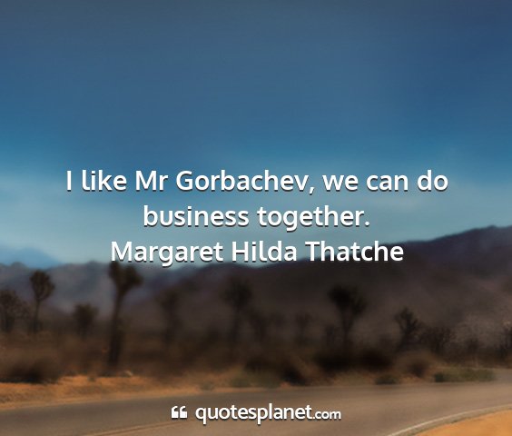 Margaret hilda thatche - i like mr gorbachev, we can do business together....