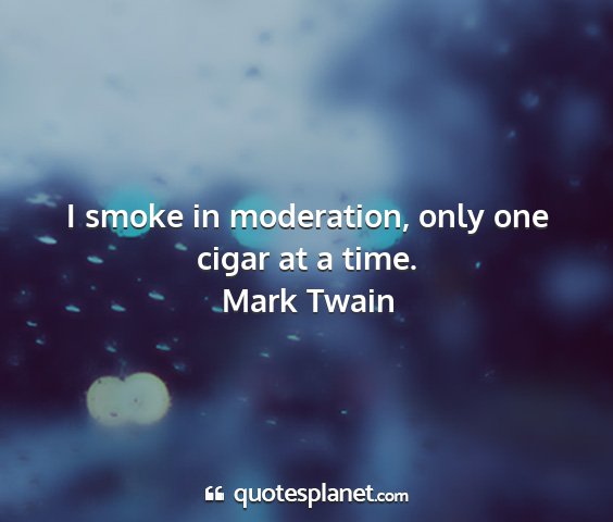Mark twain - i smoke in moderation, only one cigar at a time....