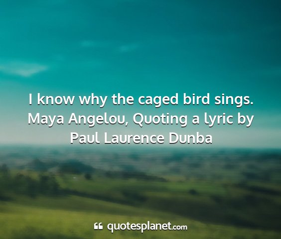 Maya angelou, quoting a lyric by paul laurence dunba - i know why the caged bird sings....