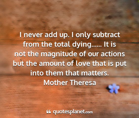 Mother theresa - i never add up. i only subtract from the total...