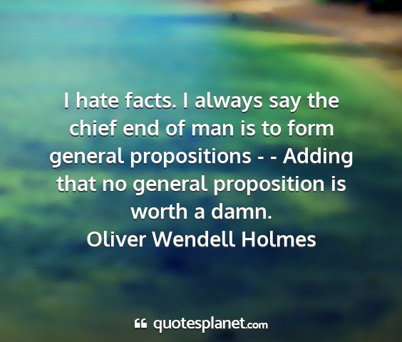 Oliver wendell holmes - i hate facts. i always say the chief end of man...