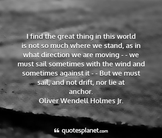 Oliver wendell holmes jr. - i find the great thing in this world is not so...