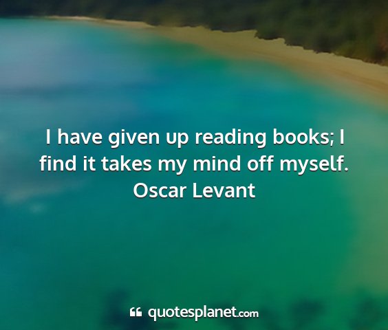 Oscar levant - i have given up reading books; i find it takes my...
