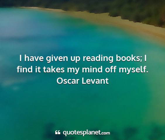 Oscar levant - i have given up reading books; i find it takes my...