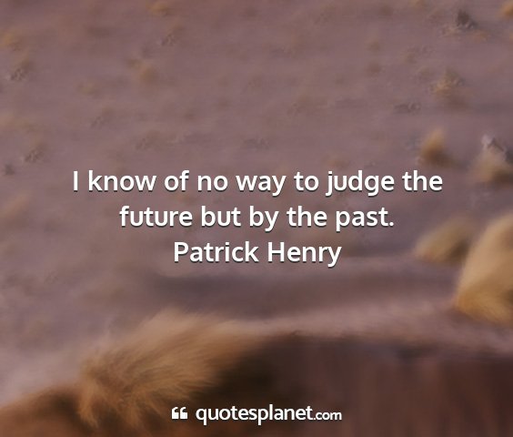 Patrick henry - i know of no way to judge the future but by the...