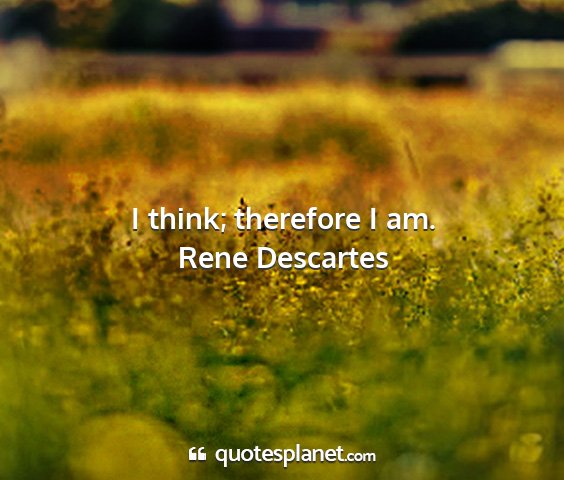 Rene descartes - i think; therefore i am....