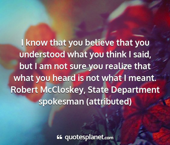 Robert mccloskey, state department spokesman (attributed) - i know that you believe that you understood what...