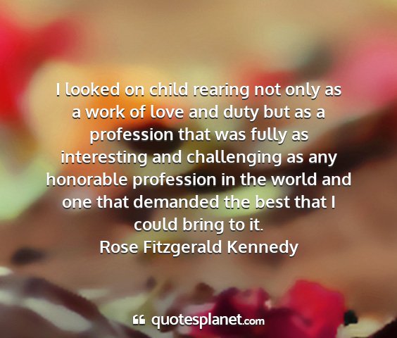 Rose fitzgerald kennedy - i looked on child rearing not only as a work of...