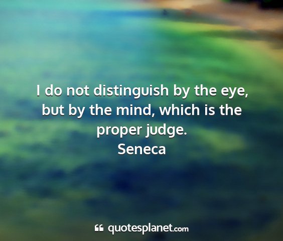 Seneca - i do not distinguish by the eye, but by the mind,...