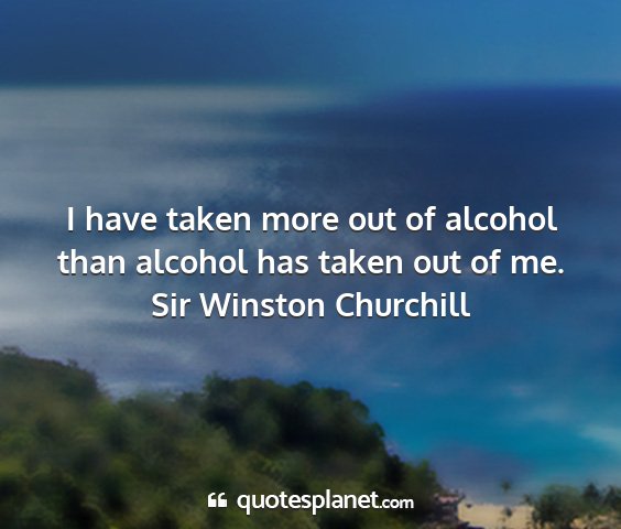 Sir winston churchill - i have taken more out of alcohol than alcohol has...