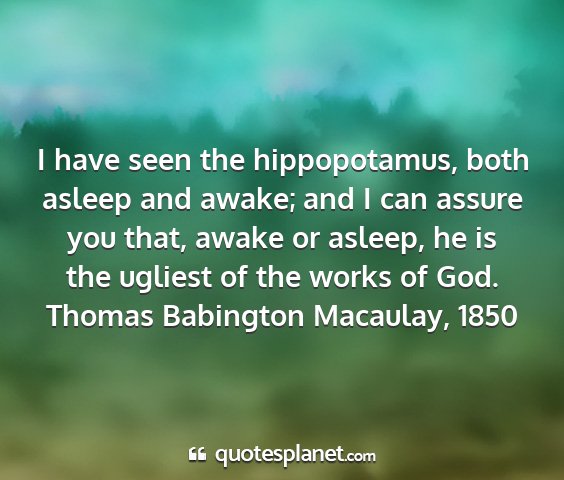 Thomas babington macaulay, 1850 - i have seen the hippopotamus, both asleep and...