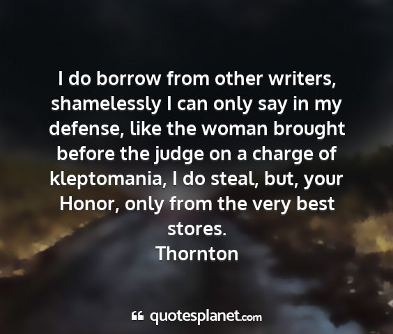 Thornton - i do borrow from other writers, shamelessly i can...