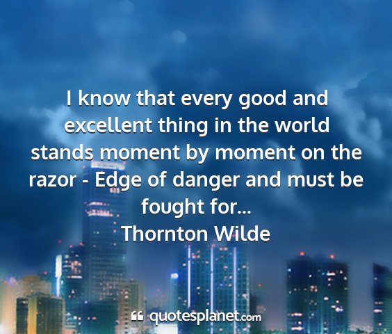 Thornton wilde - i know that every good and excellent thing in the...