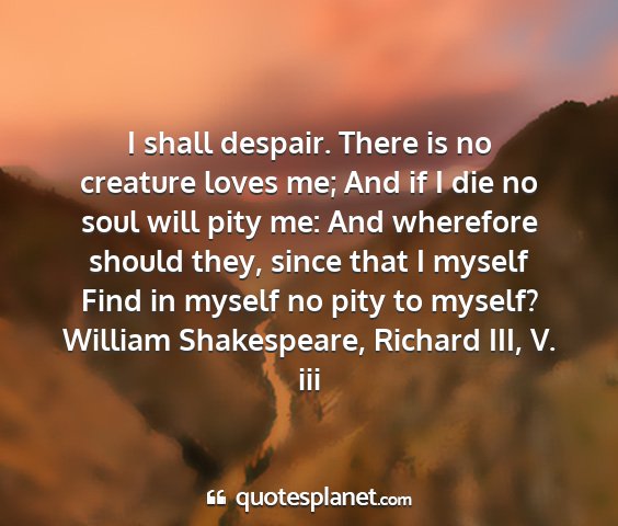 William shakespeare, richard iii, v. iii - i shall despair. there is no creature loves me;...