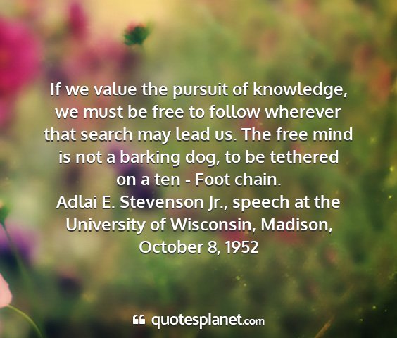 Adlai e. stevenson jr., speech at the university of wisconsin, madison, october 8, 1952 - if we value the pursuit of knowledge, we must be...