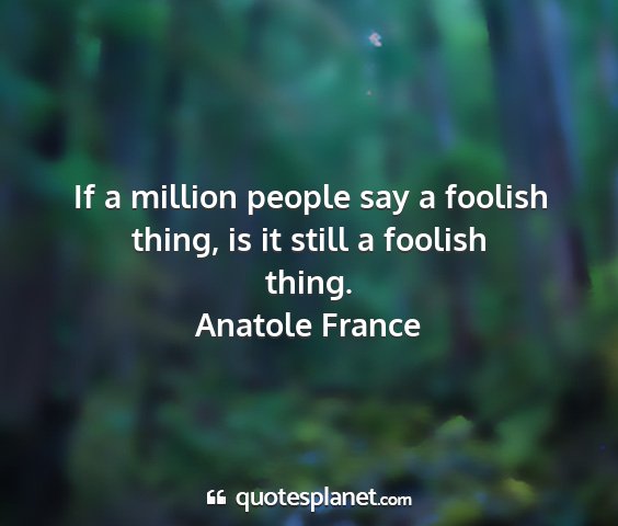 Anatole france - if a million people say a foolish thing, is it...